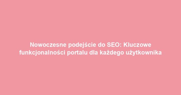 Nowoczesne podejście do SEO: Kluczowe funkcjonalności portalu dla każdego użytkownika