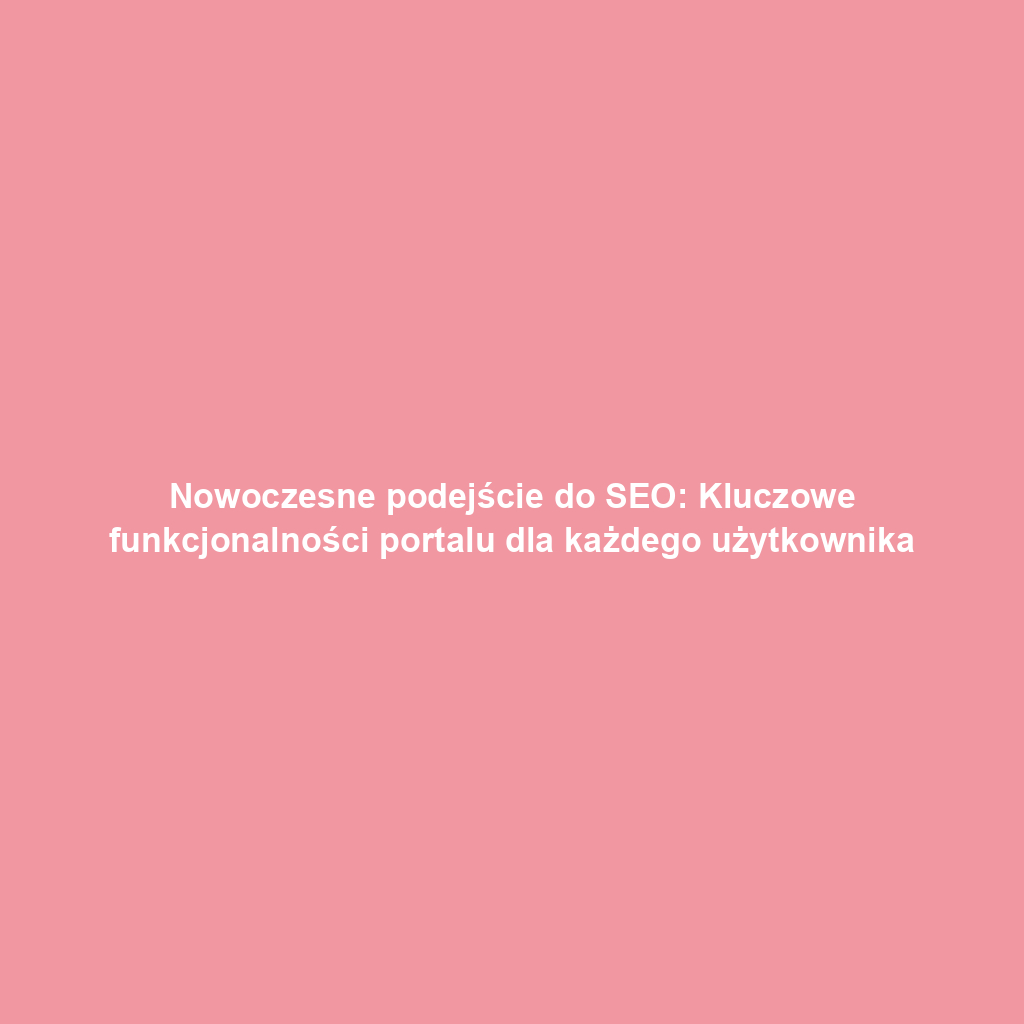 Nowoczesne podejście do SEO: Kluczowe funkcjonalności portalu dla każdego użytkownika