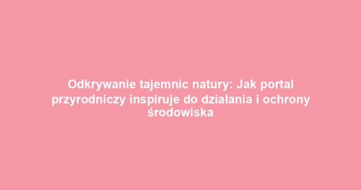 Odkrywanie tajemnic natury: Jak portal przyrodniczy inspiruje do działania i ochrony środowiska