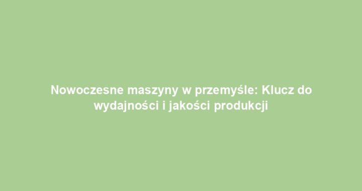 Nowoczesne maszyny w przemyśle: Klucz do wydajności i jakości produkcji