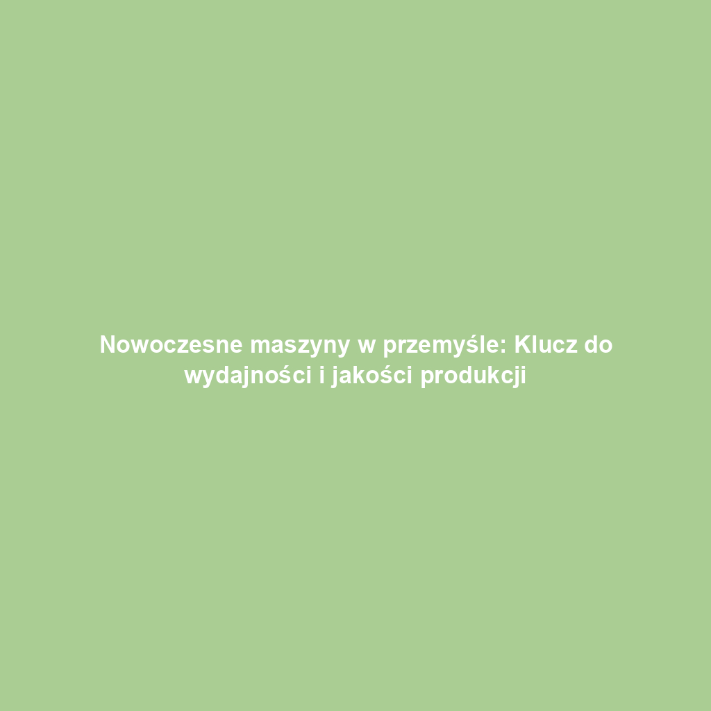Nowoczesne maszyny w przemyśle: Klucz do wydajności i jakości produkcji