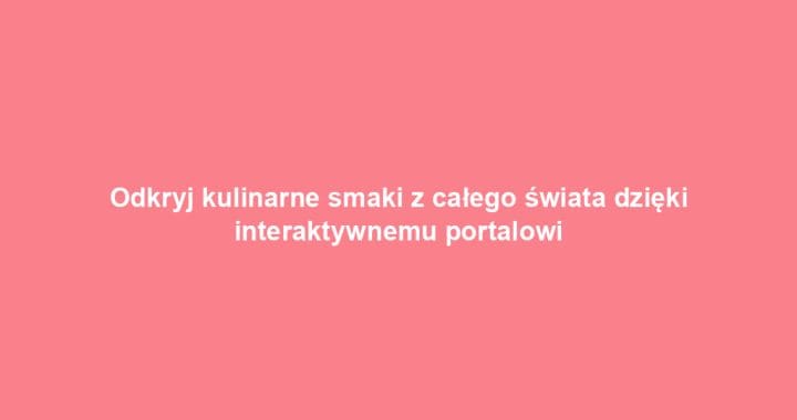 Odkryj kulinarne smaki z całego świata dzięki interaktywnemu portalowi