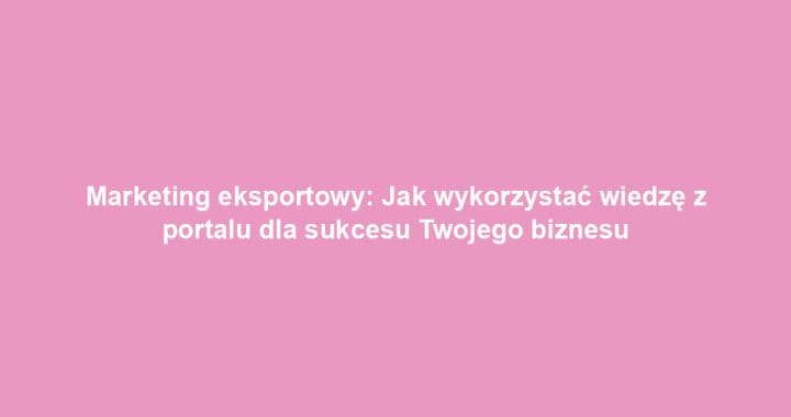 Marketing eksportowy: Jak wykorzystać wiedzę z portalu dla sukcesu Twojego biznesu