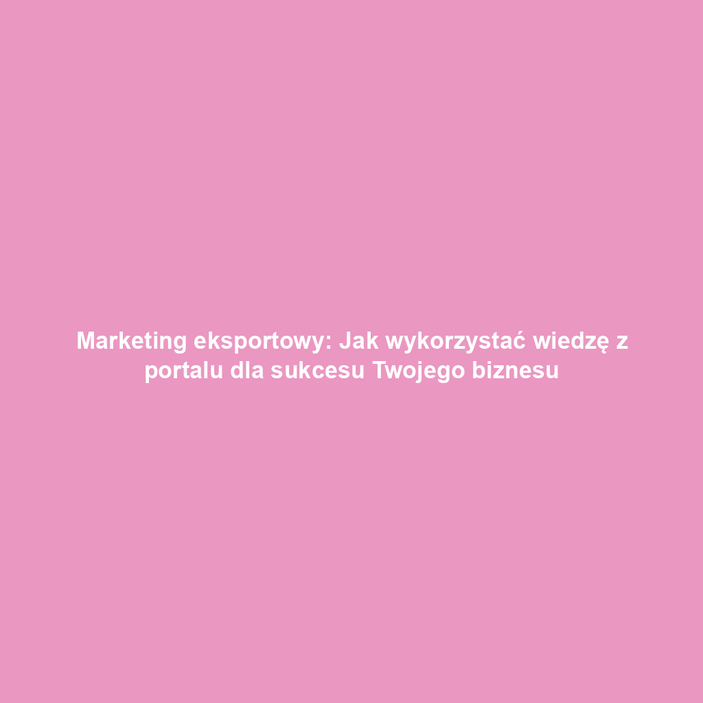 Marketing eksportowy: Jak wykorzystać wiedzę z portalu dla sukcesu Twojego biznesu