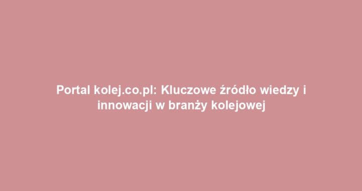 Portal kolej.co.pl: Kluczowe źródło wiedzy i innowacji w branży kolejowej