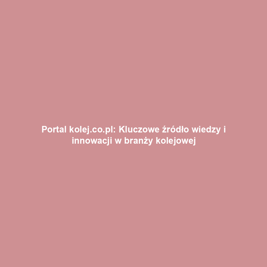 Portal kolej.co.pl: Kluczowe źródło wiedzy i innowacji w branży kolejowej