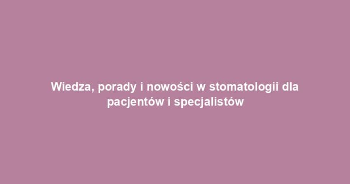 Wiedza, porady i nowości w stomatologii dla pacjentów i specjalistów
