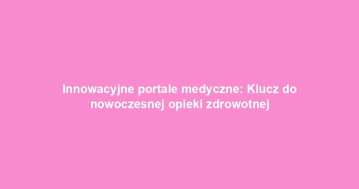 Innowacyjne portale medyczne: Klucz do nowoczesnej opieki zdrowotnej