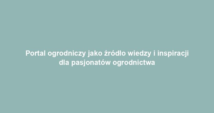 Portal ogrodniczy jako źródło wiedzy i inspiracji dla pasjonatów ogrodnictwa