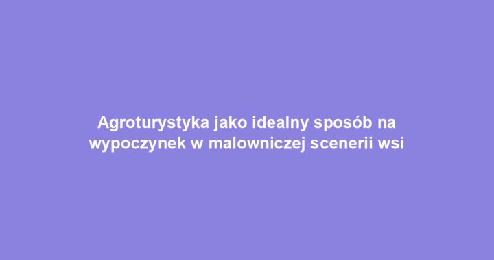 Agroturystyka jako idealny sposób na wypoczynek w malowniczej scenerii wsi