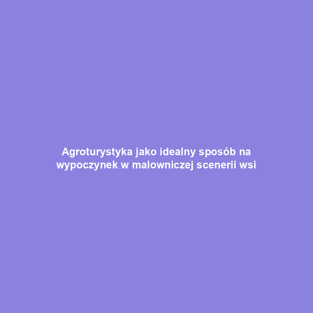 Agroturystyka jako idealny sposób na wypoczynek w malowniczej scenerii wsi