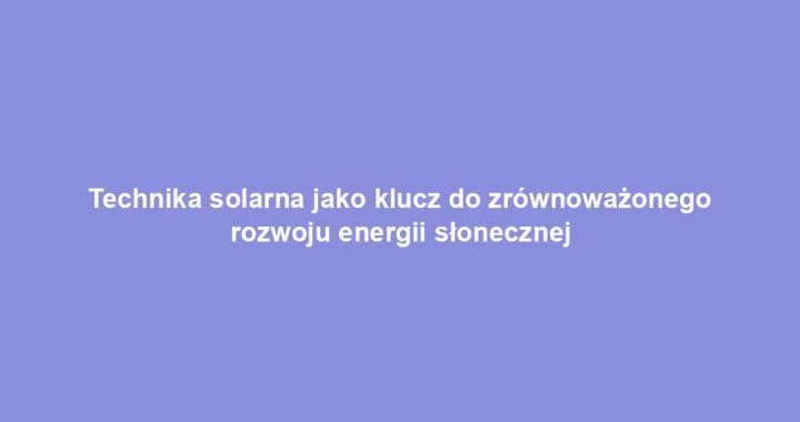 Technika solarna jako klucz do zrównoważonego rozwoju energii słonecznej