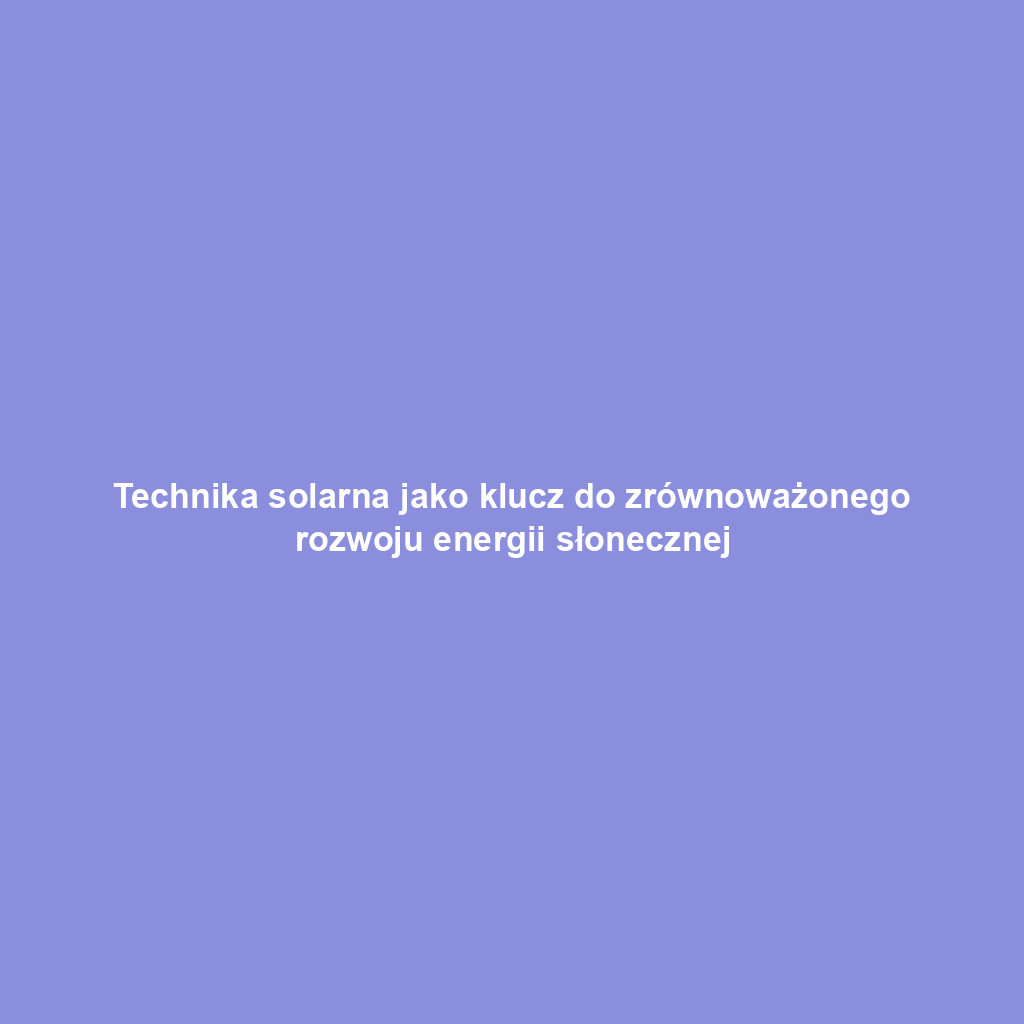 Technika solarna jako klucz do zrównoważonego rozwoju energii słonecznej