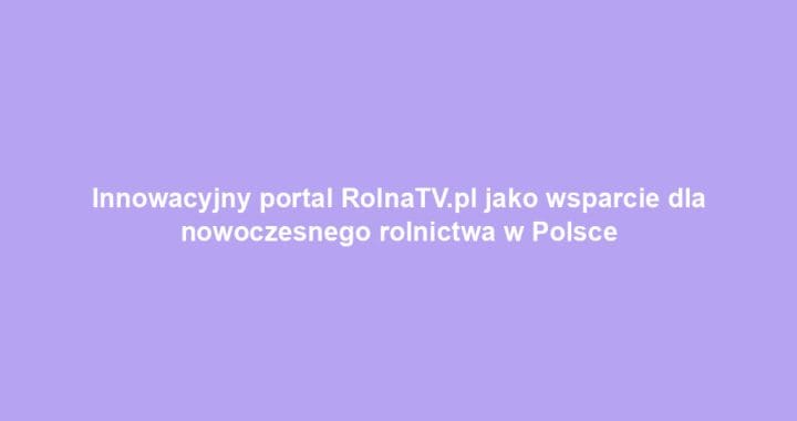 Innowacyjny portal RolnaTV.pl jako wsparcie dla nowoczesnego rolnictwa w Polsce