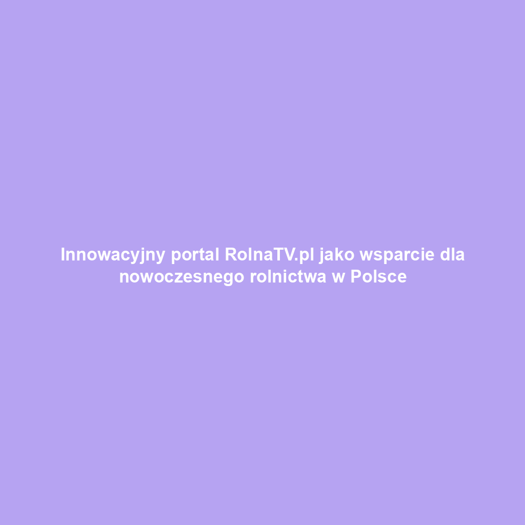 Innowacyjny portal RolnaTV.pl jako wsparcie dla nowoczesnego rolnictwa w Polsce