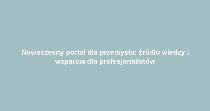 Nowoczesny portal dla przemysłu: źródło wiedzy i wsparcia dla profesjonalistów