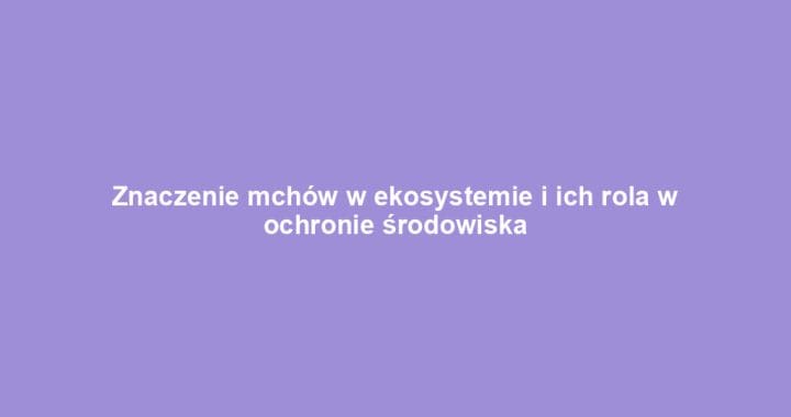 Znaczenie mchów w ekosystemie i ich rola w ochronie środowiska