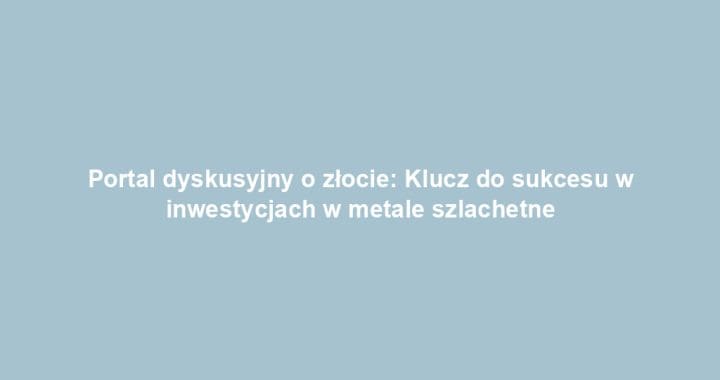Portal dyskusyjny o złocie: Klucz do sukcesu w inwestycjach w metale szlachetne