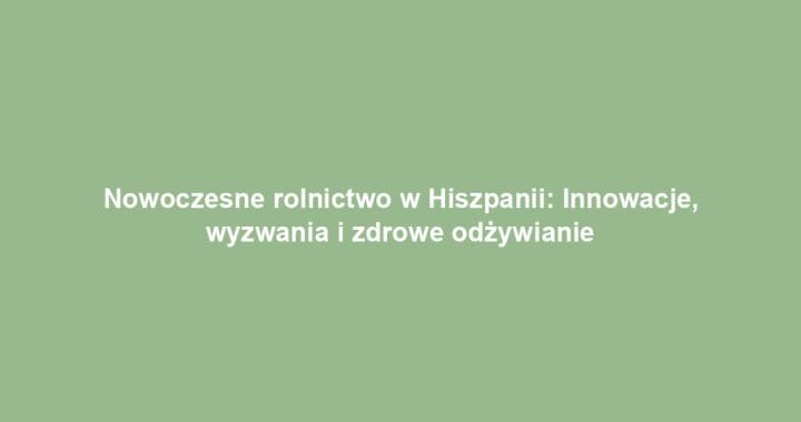Nowoczesne rolnictwo w Hiszpanii: Innowacje, wyzwania i zdrowe odżywianie