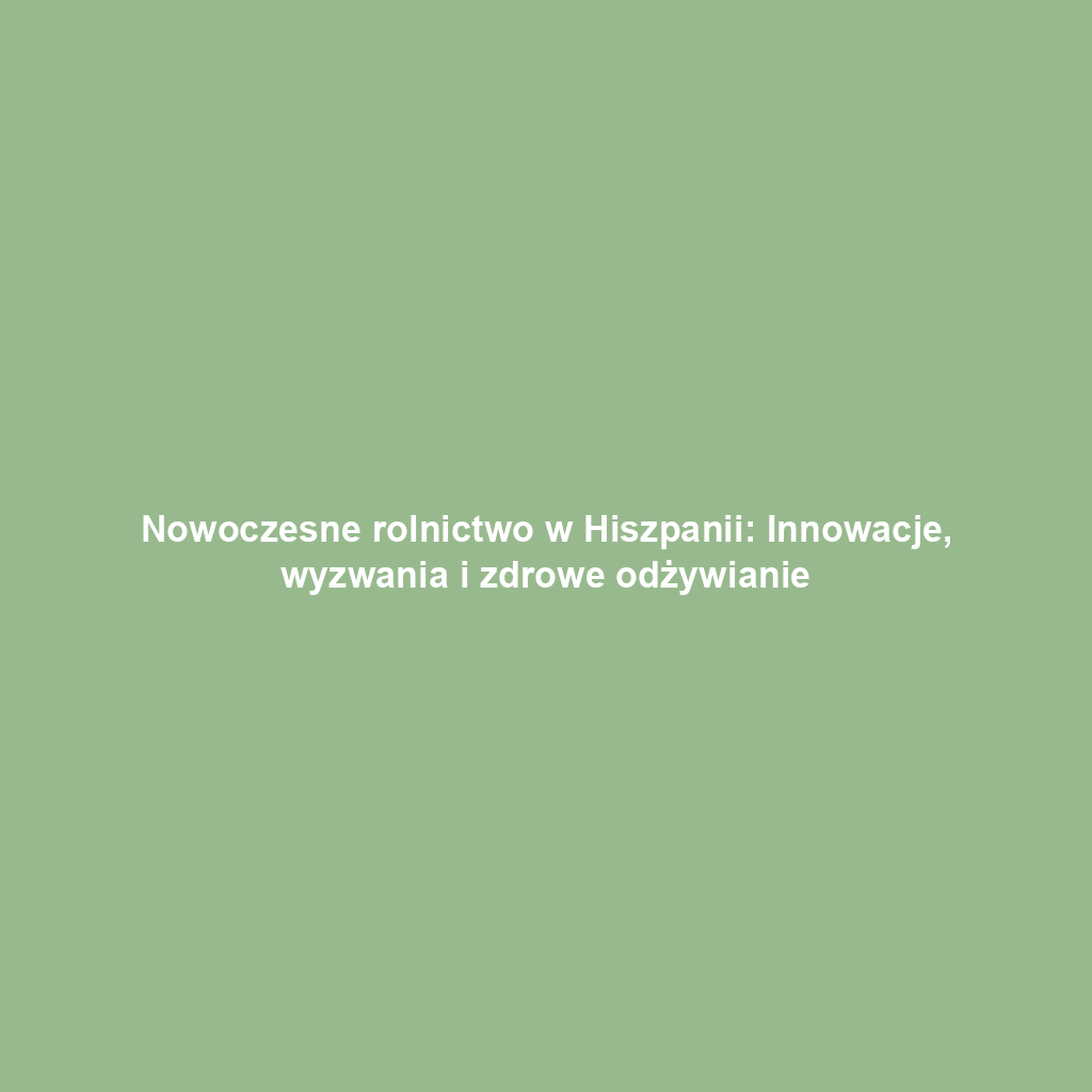 Nowoczesne rolnictwo w Hiszpanii: Innowacje, wyzwania i zdrowe odżywianie