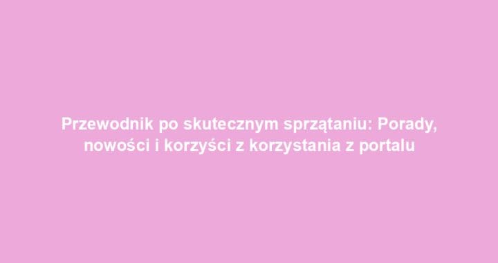 Przewodnik po skutecznym sprzątaniu: Porady, nowości i korzyści z korzystania z portalu