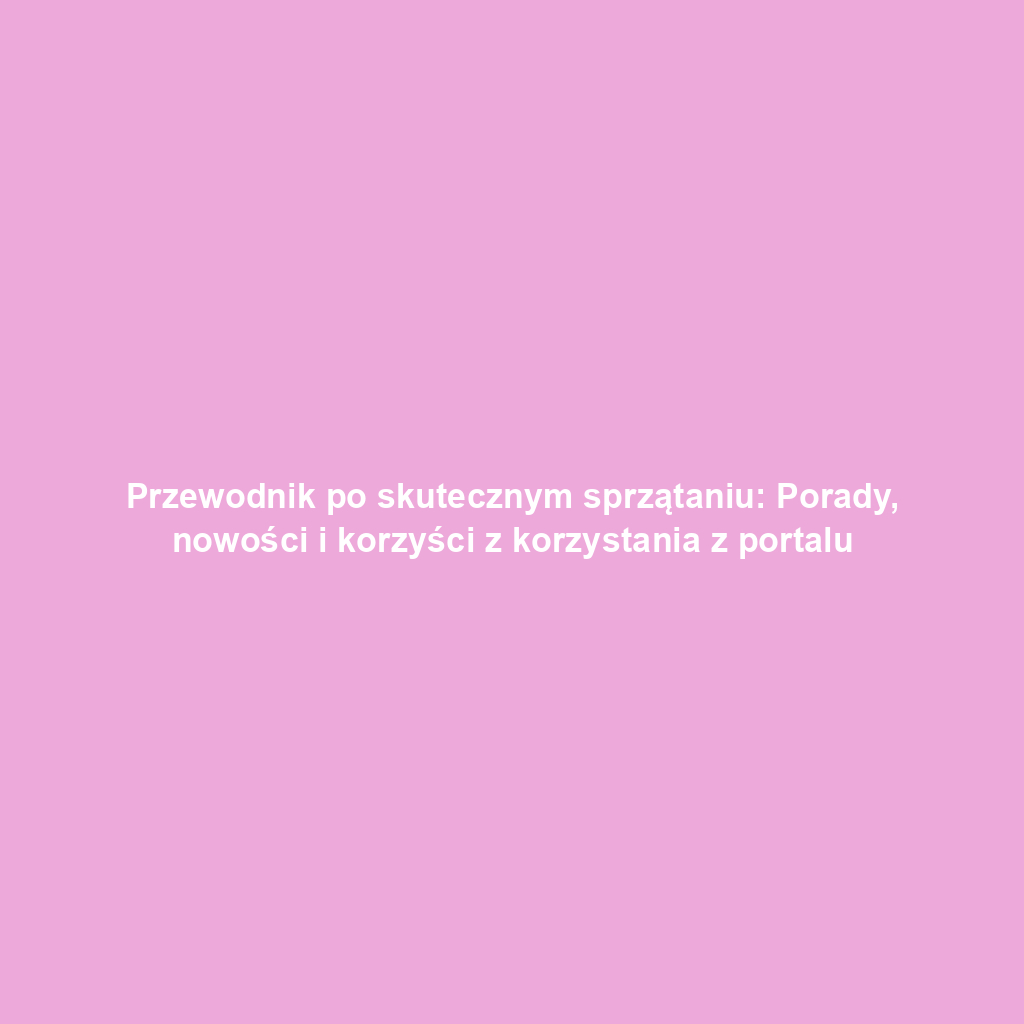 Przewodnik po skutecznym sprzątaniu: Porady, nowości i korzyści z korzystania z portalu