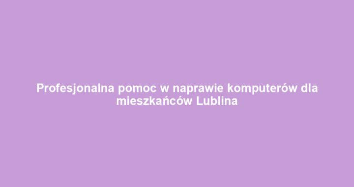 Profesjonalna pomoc w naprawie komputerów dla mieszkańców Lublina