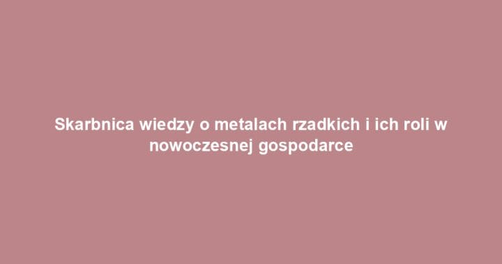 Skarbnica wiedzy o metalach rzadkich i ich roli w nowoczesnej gospodarce