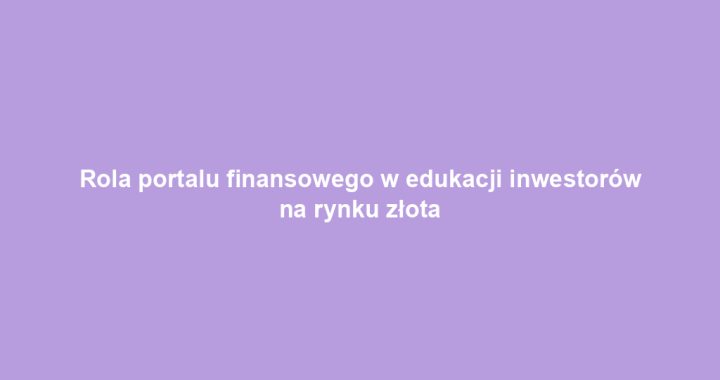 Rola portalu finansowego w edukacji inwestorów na rynku złota