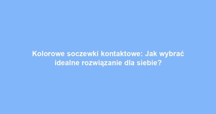 Kolorowe soczewki kontaktowe: Jak wybrać idealne rozwiązanie dla siebie?