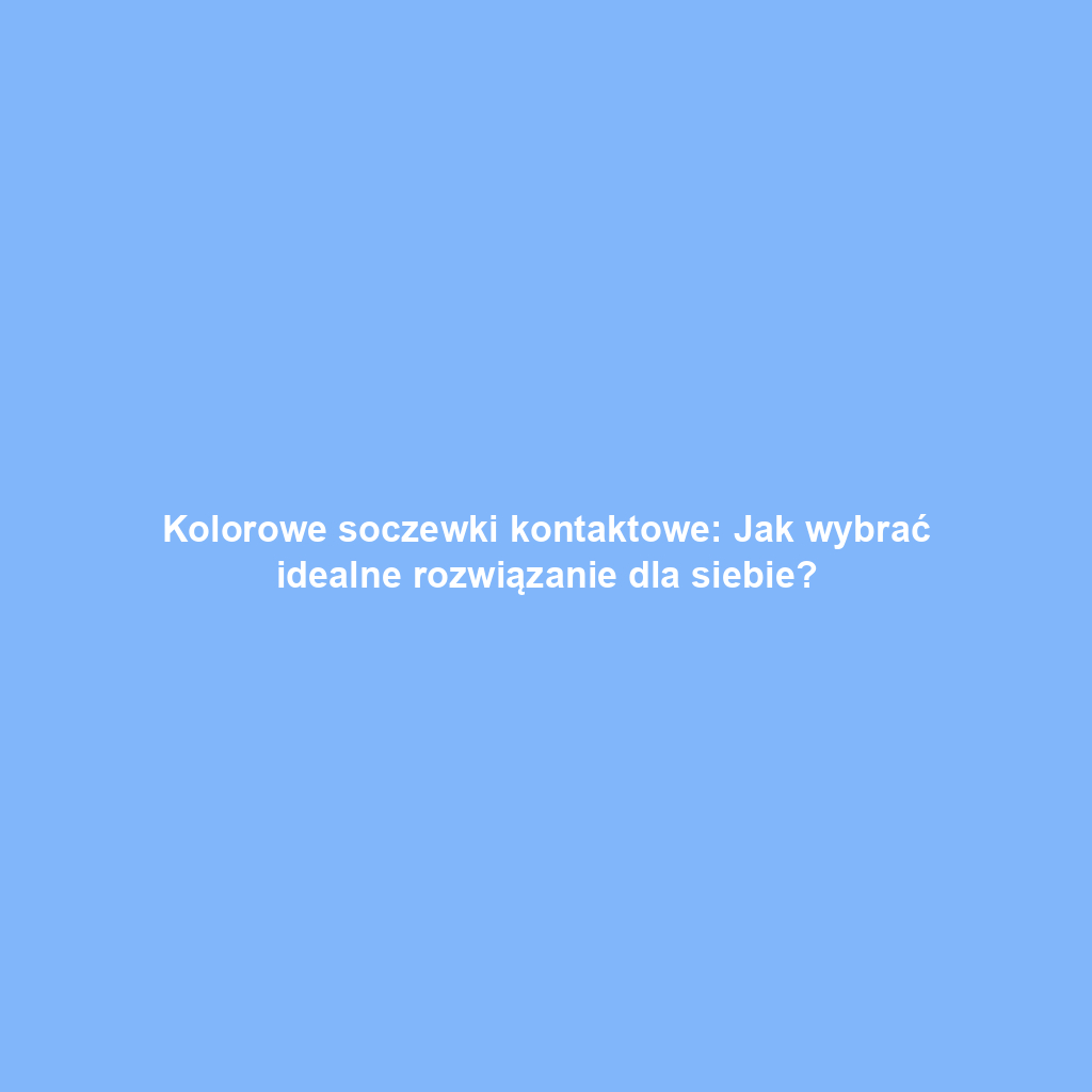 Kolorowe soczewki kontaktowe: Jak wybrać idealne rozwiązanie dla siebie?