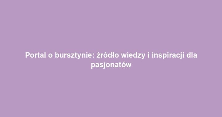 Portal o bursztynie: źródło wiedzy i inspiracji dla pasjonatów
