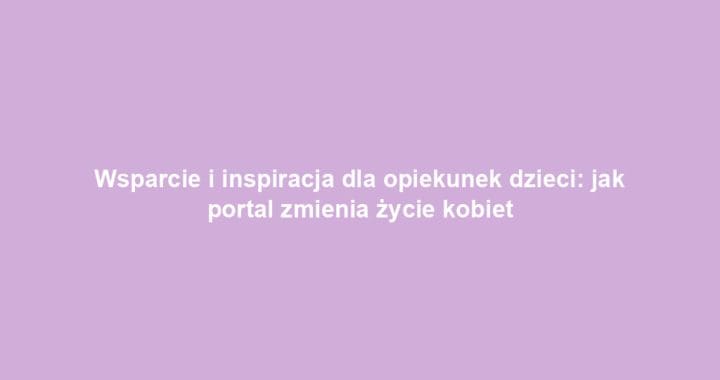 Wsparcie i inspiracja dla opiekunek dzieci: jak portal zmienia życie kobiet