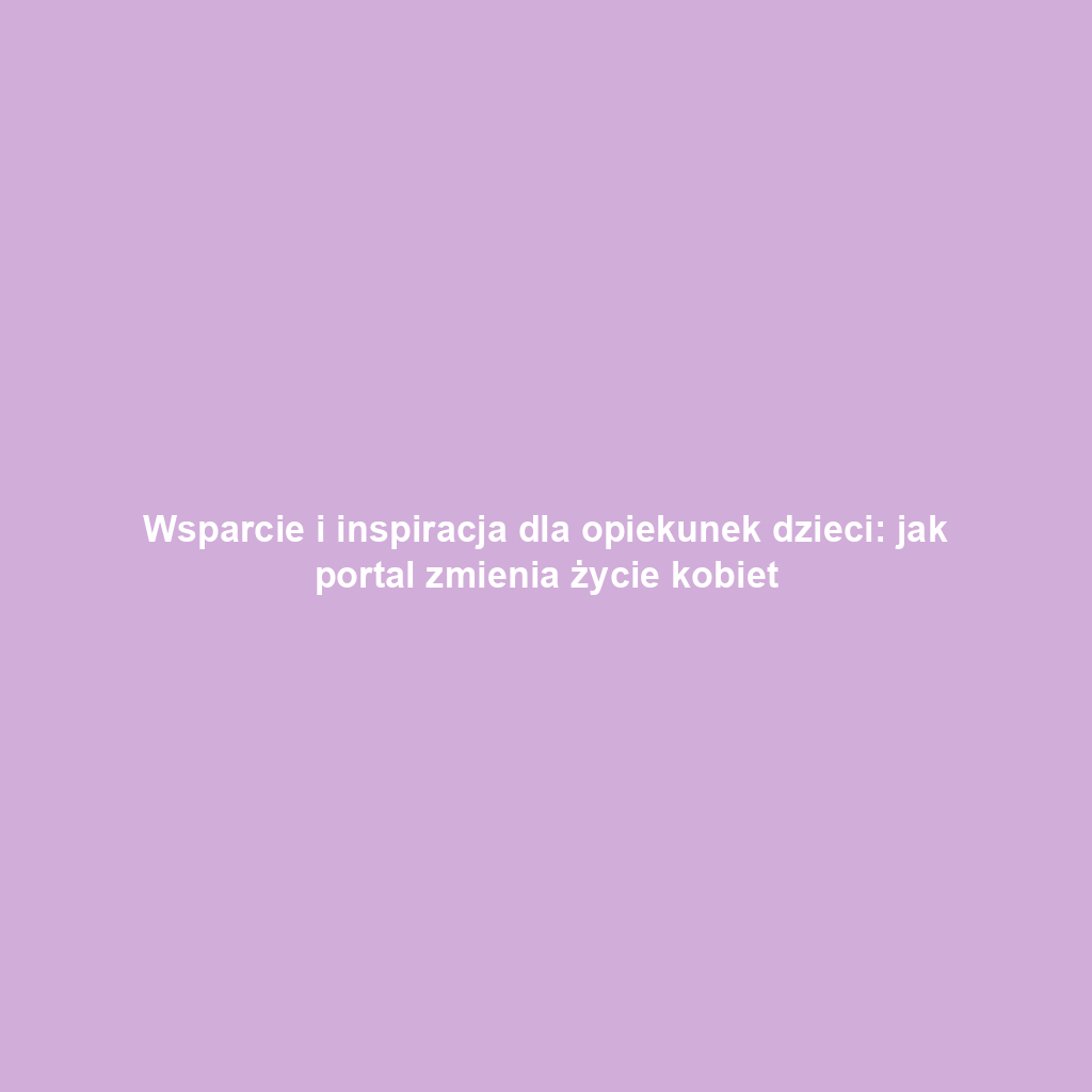 Wsparcie i inspiracja dla opiekunek dzieci: jak portal zmienia życie kobiet