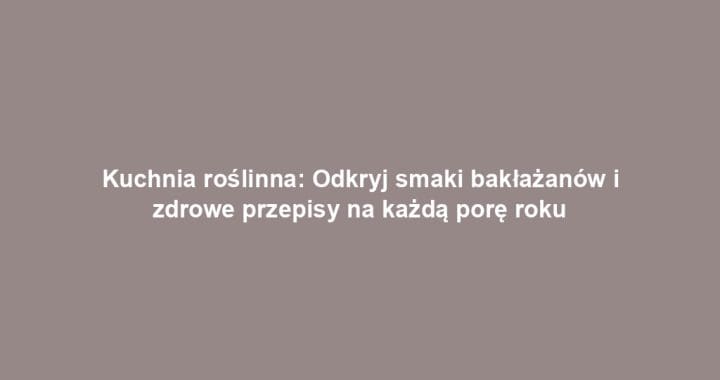 Kuchnia roślinna: Odkryj smaki bakłażanów i zdrowe przepisy na każdą porę roku