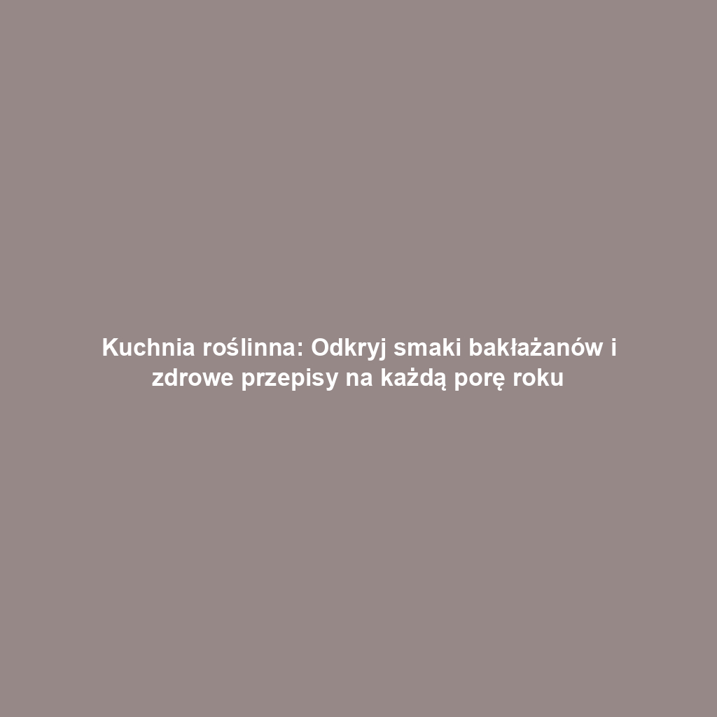 Kuchnia roślinna: Odkryj smaki bakłażanów i zdrowe przepisy na każdą porę roku