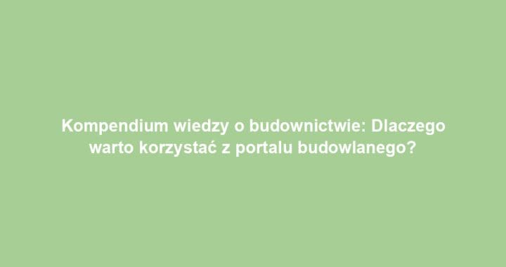 Kompendium wiedzy o budownictwie: Dlaczego warto korzystać z portalu budowlanego?