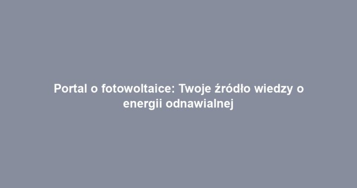 Portal o fotowoltaice: Twoje źródło wiedzy o energii odnawialnej