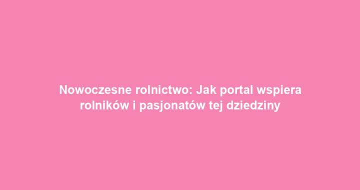 Nowoczesne rolnictwo: Jak portal wspiera rolników i pasjonatów tej dziedziny