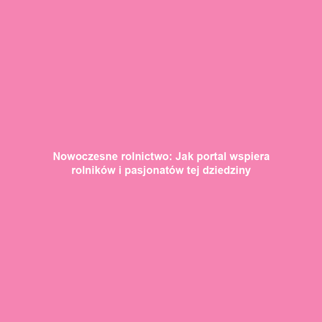 Nowoczesne rolnictwo: Jak portal wspiera rolników i pasjonatów tej dziedziny