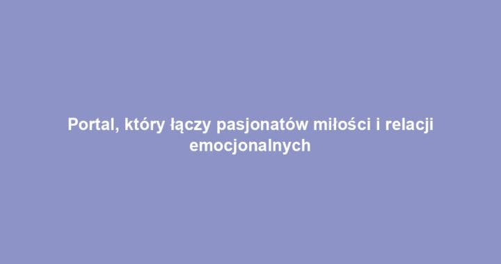 Portal, który łączy pasjonatów miłości i relacji emocjonalnych