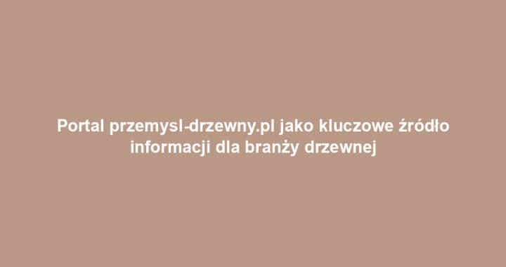 Portal przemysl-drzewny.pl jako kluczowe źródło informacji dla branży drzewnej