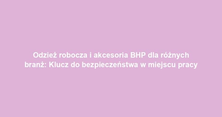 Odzież robocza i akcesoria BHP dla różnych branż: Klucz do bezpieczeństwa w miejscu pracy