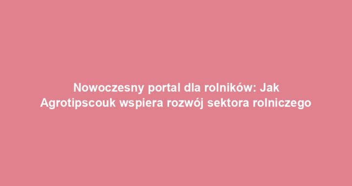 Nowoczesny portal dla rolników: Jak Agrotipscouk wspiera rozwój sektora rolniczego