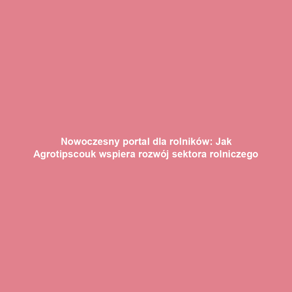 Nowoczesny portal dla rolników: Jak Agrotipscouk wspiera rozwój sektora rolniczego
