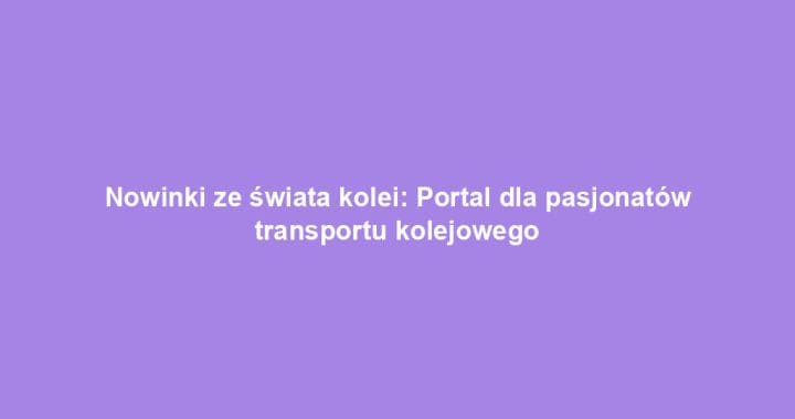 Nowinki ze świata kolei: Portal dla pasjonatów transportu kolejowego