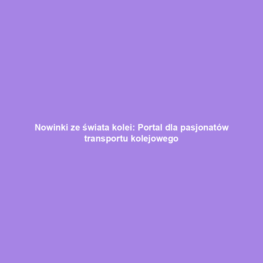 Nowinki ze świata kolei: Portal dla pasjonatów transportu kolejowego