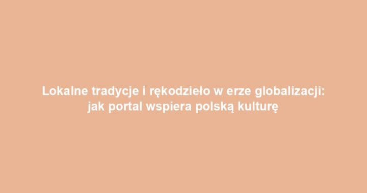 Lokalne tradycje i rękodzieło w erze globalizacji: jak portal wspiera polską kulturę