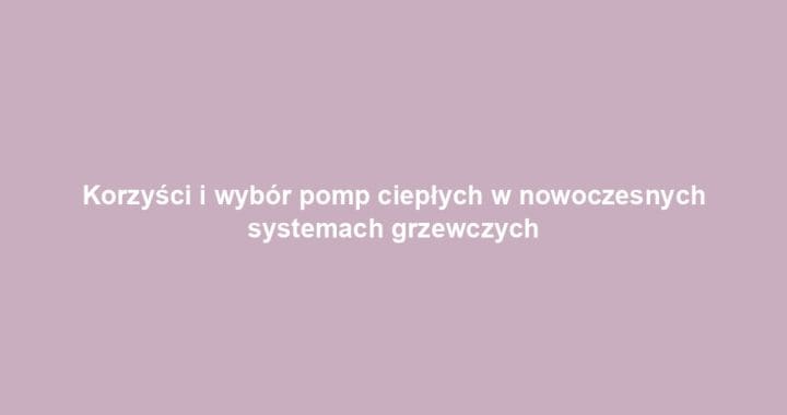 Korzyści i wybór pomp ciepłych w nowoczesnych systemach grzewczych