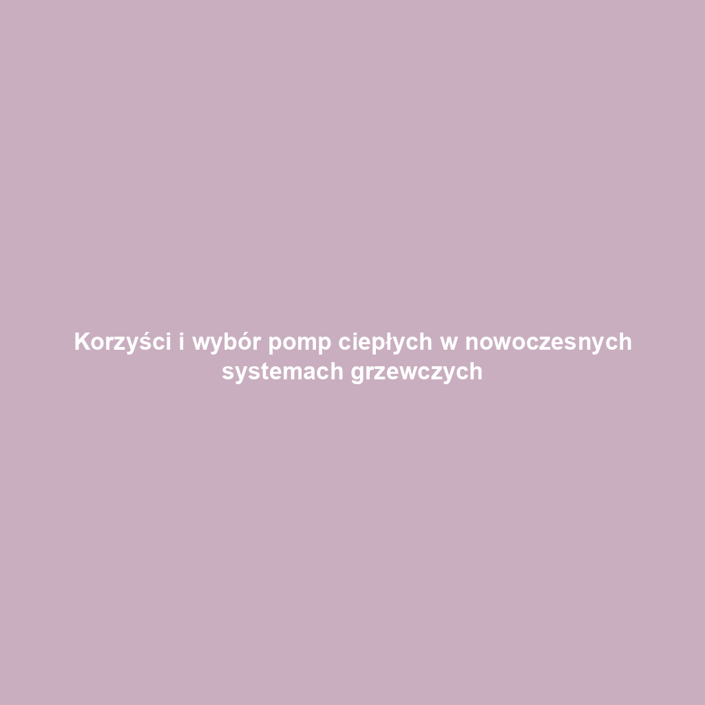 Korzyści i wybór pomp ciepłych w nowoczesnych systemach grzewczych